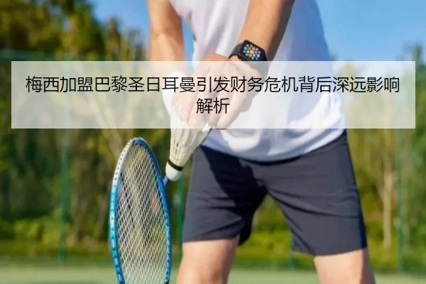 梅西加盟巴黎圣日耳曼引发财务危机背后深远影响解析