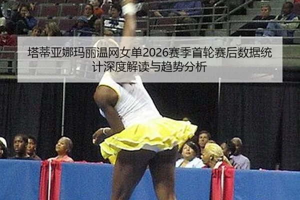 塔蒂亚娜玛丽温网女单2026赛季首轮赛后数据统计深度解读与趋势分析