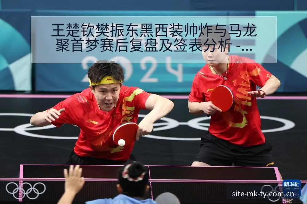王楚钦樊振东黑西装帅炸与马龙聚首梦赛后复盘及签表分析 - MK体育