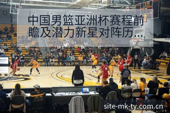 中国男篮亚洲杯赛程前瞻及潜力新星对阵历史数据签表深度分析 - MK体育