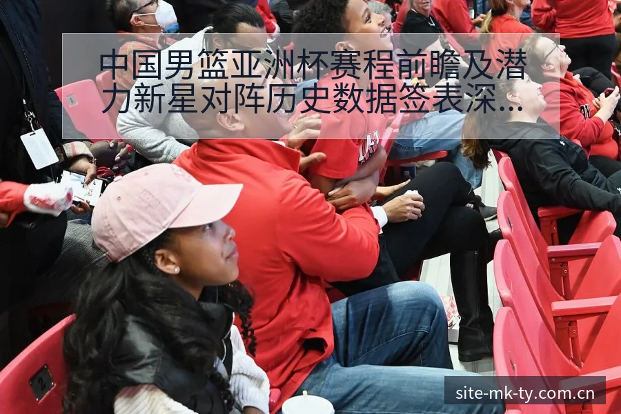 中国男篮亚洲杯赛程前瞻及潜力新星对阵历史数据签表深度分析 - MK体育